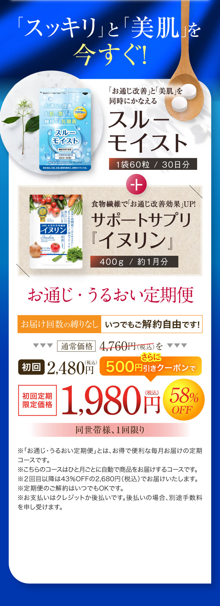 健康美と潤いのモデル肌へ！スルーモイスト＋サポートサプリ 潤い定期便 初回特別価格58%OFF 1,980円（税込）送料無料「スッキリ」と「美肌」を今すぐ!お通じを改善。お肌の潤いを
維持する乳酸菌食物繊維で「お通じ改善効果」 UP!サポートサプリ「イヌリン」お通じ・うるおい定期便お届け回数の縛りなし いつでもご解約自由です!通常価格 4,760円(税込) を初回 2,480円さらに500円引きクーポンで1,980円58%OFF同世帯様、1回限り※「お通じ・うるおい定期便｣ とは、お得で便利な毎月お届けの定期コースです。※こちらのコースはひと月ごとに自動で商品をお届けするコースです。※2回目以降は43%OFFの2,680円 (税込) でお届けいたします。※定期便のご解約はいつでもOKです。※お支払いはクレジットか後払いです。 後払いの場合、 別途手数料を申し受けます。