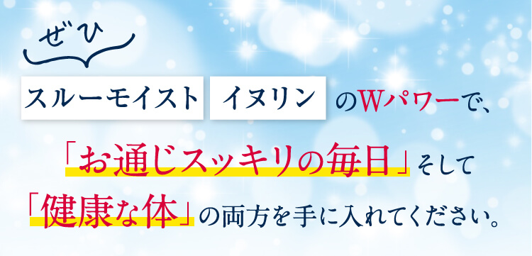 ぜひスルーモイスト イヌリンのWパワーで、「お通じスッキリの毎日」 そして「健康な体」の両方を手に入れてください。