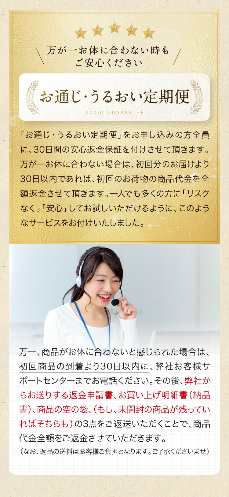 万が一お体に合わない時も
ご安心くださいお通じうるおい定期便「お通じ・うるおい定期便」をお申し込みの方全員に、 30日間の安心返金保証を付けさせて頂きます。万が一お体に合わない場合は、初回分のお届けより30日以内であれば、 初回のお荷物の商品代金を全額返金させて頂きます。一人でも多くの方に 「リスク「なく」「安心」してお試しいただけるように、このようなサービスをお付けいたしました。万一、商品がお体に合わないと感じられた場合は、初回商品の到着より30日以内に、弊社お客様サポートセンターまでお電話ください。その後、弊社からお送りする返金申請書、お買い上げ明細書(納品書)、 商品の空の袋、(もし、未開封の商品が残っていればそちらも)の3点をご返送いただくことで、商品代金全額をご返金させていただきます。(なお、返品の送料はお客様ご負担となります。ご了承くださいませ)