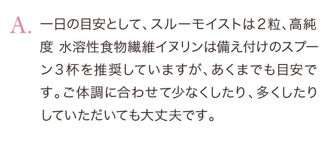 一日の目安として、スルーモイストは２粒、高純度 水溶性食物繊維イヌリンは備え付けのスプーン３杯を推奨していますが、あくまでも目安です。ご体調に合わせて少なくしたり、多くしたりしていただいても大丈夫です。