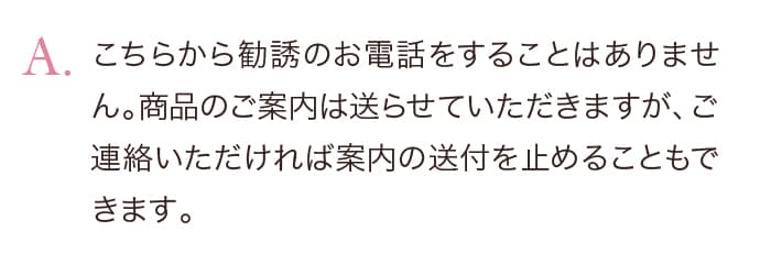 こちらから勧誘のお電話をすることはありません。商品のご案内は送らせていただきますが、ご連絡いただければ案内の送付を止めることもできます。