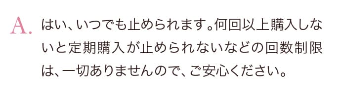 はい、いつでも止められます。何回以上購入しないと定期購入が止められないなどの回数制限は、一切ありませんので、ご安心ください。