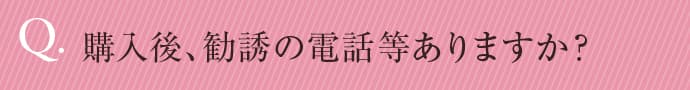 購入後、勧誘の電話等ありますか？