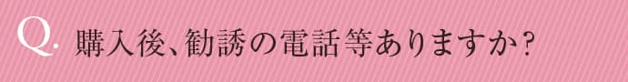 購入後、勧誘の電話等ありますか？