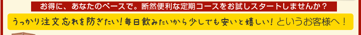 １番お得に、あなたのペースで。断然便利な定期コースをお試しスタートしませんか？
うっかり注文忘れを防ぎたい！毎日飲みたいから少しでも安いと嬉しい！というお客様へ！