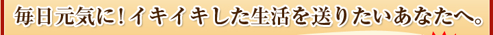 毎日元気に！イキイキした生活を送りたいあなたへ。