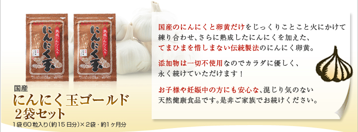 国産にんにく玉ゴールド２袋セット
１袋60粒入り（約15日分）×２袋・約１ヶ月分
国産のにんにくと卵黄だけをじっくりことこと火にかけて練り合わせ、さらに熟成したにんにくを加えた、
てまひまを惜しまない伝統製法のにんにく卵黄。
添加物は一切不使用なのでカラダに優しく、
永く続けていただけます！
お子様や妊娠中の方にも安心な、混じり気のない
天然健康食品です。是非ご家族でお続けください。