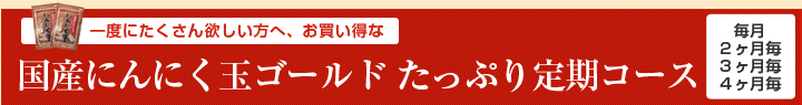 一度にたくさん欲しい方へ、お買い得な
国産にんにく玉ゴールド たっぷり定期コース
毎月
２ヶ月毎
３ヶ月毎
４ヶ月毎