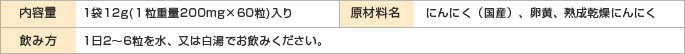 内容量　　1袋12g(１粒重量200mg×60粒)入り
原材料名　　にんにく（国産）、卵黄、熟成乾燥にんにく
飲み方　　1日2〜6粒を水、又は白湯でお飲みください。