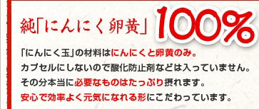 純「にんにく卵黄」100%「にんにく玉」の材料はにんにくと卵黄のみ。カプセルにしないので酸化防止材などは入っていません。その分本当に必要なものはたっぷり摂れます。安心で効率よく元気になれる形にこだわっています。