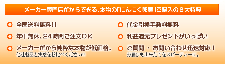 メーカー専門店だからできる、本物の「にんにく卵黄」ご購入の６大特典・全国送料無料！！・年中無休、24時間ご注文ＯＫ ・メーカーだから純粋な本物が低価格。他社製品と実感をお比べください！！・代金引換手数料無料・利益還元プレゼントがいっぱい・ご質問・お問い合わせ迅速対応！お届けも出来たてをスピーディーに。