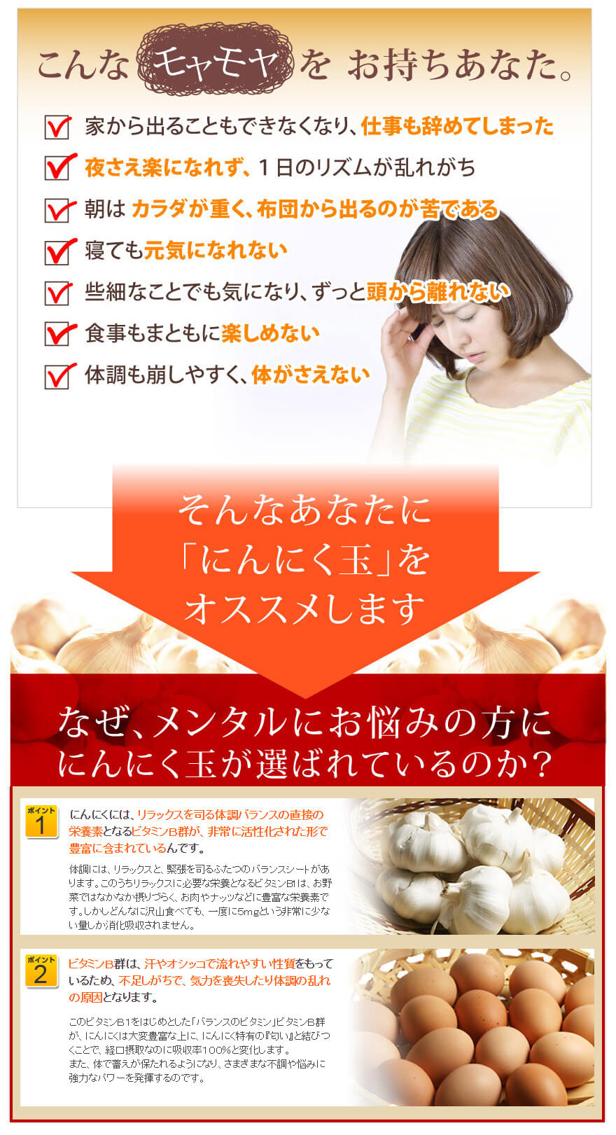こんなモヤモヤをお持ちのあなた。家から出ることもできなくなり、仕事も辞めてしまった
夜さえ楽になれず、１日のリズムが乱れがち
朝は カラダが重く、布団から出るのが苦である
寝ても元気になれない
些細なことでも気になり、ずっと頭から離れない
食事もまともに楽しめない
体調も崩しやすく、体がさえない
そんなあなたに「にんにく玉」をオススメします。
なぜ、メンタルにお悩みの方ににんにく玉が選ばれているのか？

【ポイント１】
にんにくには、リラックスを司る体調バランスの直接の栄養素となるビタミンＢ群が、非常に活性化された形で豊富に含まれているんです。体調には、リラックスと、緊張を司るふたつのバランスシートがあります。このうちリラックスに必要な栄養となるビタミンB1は、お野菜ではなかなか摂りづらく、お肉やナッツなどに豊富な栄養素です。しかしどんなに沢山食べても、一度に５ｍｇという非常に少ない量しか消化吸収されません。

【ポイント２】
ビタミンＢ群は、汗やオシッコで流れやすい性質をもっているため、不足しがちで、気力を喪失したり体調の乱れの原因となります。このビタミンＢ１をはじめとした「バランスのビタミン」ビタミンＢ群が、にんにくは大変豊富な上に、にんにく特有の『匂い』と結びつくことで、経口摂取なのに吸収率１００％と変化します。
また、体で蓄えが保たれるようになり、さまざまな不調や悩みに強力なパワーを発揮するのです。