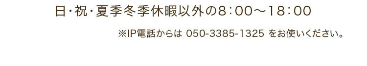 日・祝・夏季冬季休暇以外の8：00～18：00 ※IP電話からは 050-3385-1325 をお使いください。