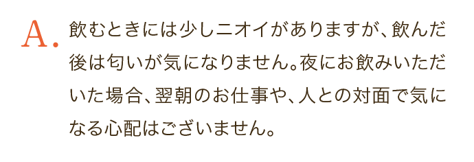 飲むときには少しニオイがありますが、飲んだ後は匂いが気になりません。夜にお飲みいただいた場合、翌朝のお仕事や、人との対面で気になる心配はございません。