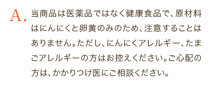 当商品は医薬品ではなく健康食品で、原材料はにんにくと卵黄のみのため、注意することはありません。ただし、にんにくアレルギー、たまごアレルギーの方はお控えください。ご心配の方は、かかりつけ医にご相談ください。