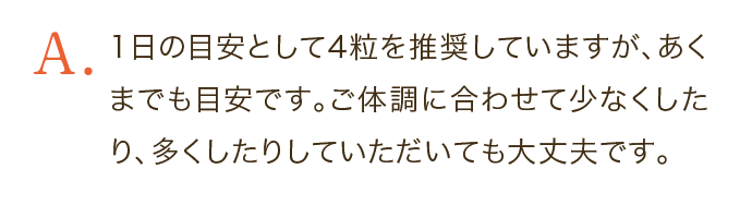 1日の目安として4粒を推奨していますが、あくまでも目安です。ご体調に合わせて少なくしたり、多くしたりしていただいても大丈夫です。