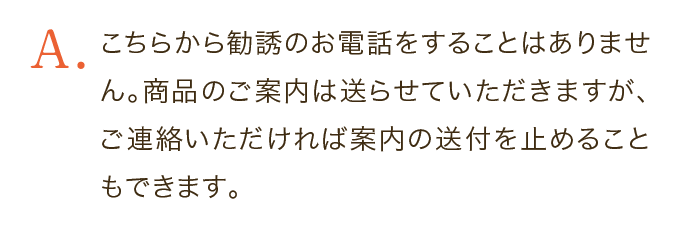 こちらから勧誘のお電話をすることはありません。商品のご案内は送らせていただきますが、ご連絡いただければ案内の送付を止めることもできます。