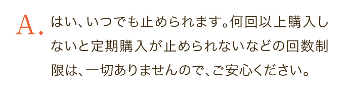 はい、いつでも止められます。何回以上購入しないと定期購入が止められないなどの回数制限は、一切ありませんので、ご安心ください。