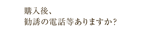 購入後、勧誘の電話等ありますか？