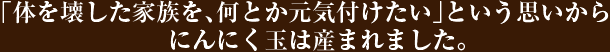 「体を壊した家族を、何とか元気付けたい」という思いからにんにく玉は産まれました