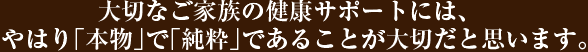 大切なご家族の健康サポートには、やはり「本物」で「純粋」であることが大切だと思います