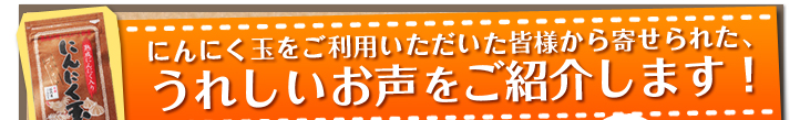 にんにく玉をご利用いただいた皆様から寄せられた、うれしいお声をご紹介します！