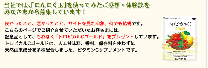 当社では、「にんにく玉」を使ってみたご感想・体験談をみなさまから募集しています！良かったこと、悪かったこと、サイトを見た印象、何でも結構です。こちらのページでご紹介させていただいたお客さまには、記念品として、もれなく「風水招き猫」をプレゼントしています。金運の「黄色」の他、「青」「白」「赤」「紫」も！ご所望の猫ちゃんがいらっしゃる場合は、お声にひとことお書き添えください♪みなさまのご意見、どしどしお送りください！