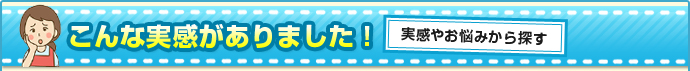 こんな実感がありました！　実感やお悩みから探す