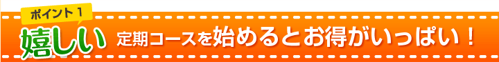 ポイント１　嬉しい
定期コースを始めるとお得がいっぱい！