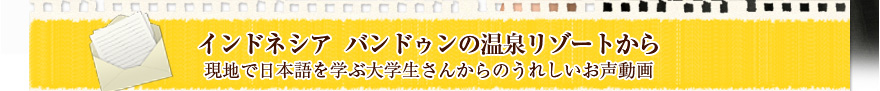 インドネシア  バンドゥンの温泉リゾートから
現地で日本語を学ぶ大学生さんからのうれしいお声動画